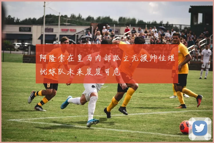 阿隆索在皇马内部孤立无援帅位堪忧球队未来岌岌可危