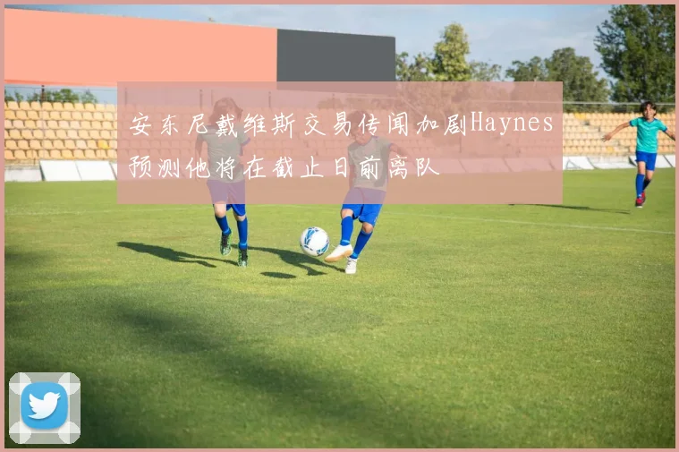 安东尼戴维斯交易传闻加剧Haynes预测他将在截止日前离队