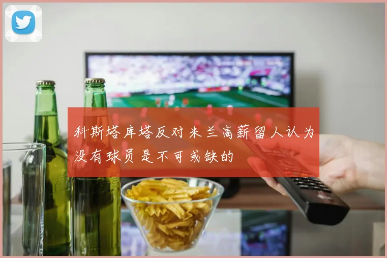 科斯塔库塔反对米兰高薪留人认为没有球员是不可或缺的