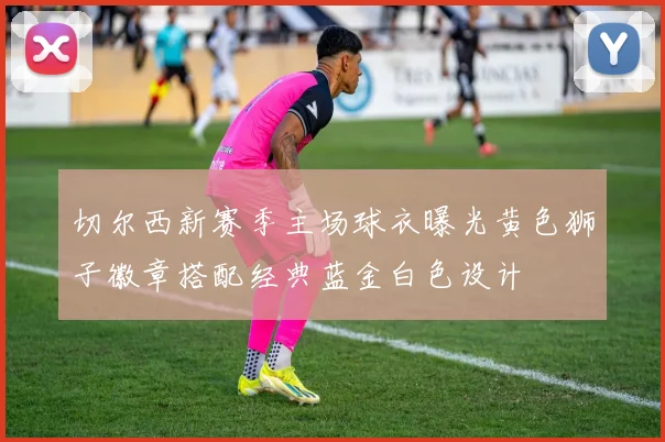 切尔西新赛季主场球衣曝光黄色狮子徽章搭配经典蓝金白色设计
