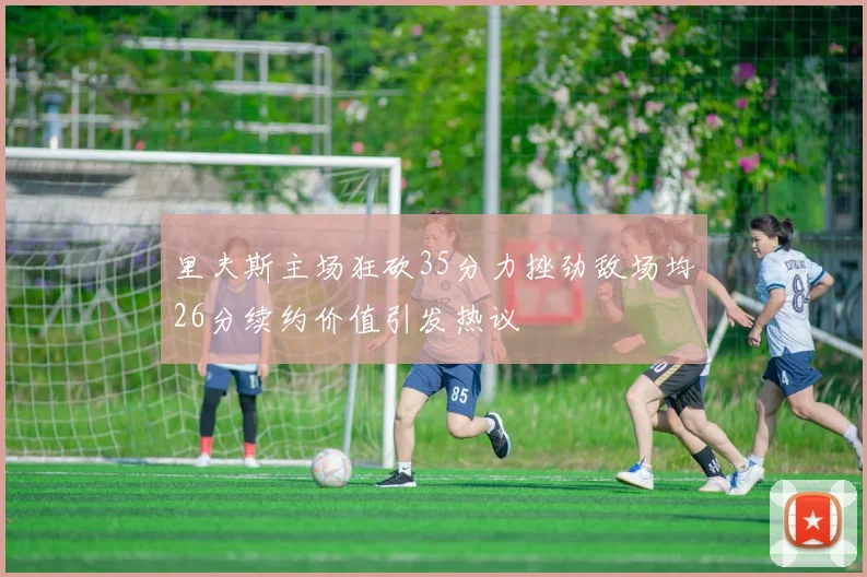 里夫斯主场狂砍35分力挫劲敌场均26分续约价值引发热议