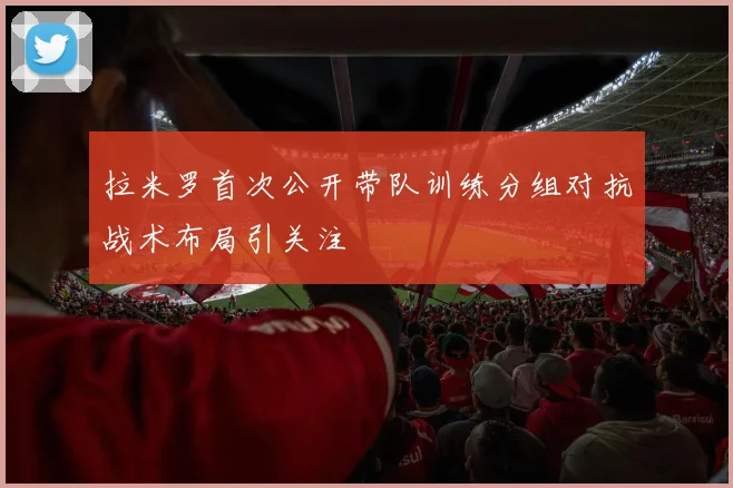 拉米罗首次公开带队训练分组对抗战术布局引关注
