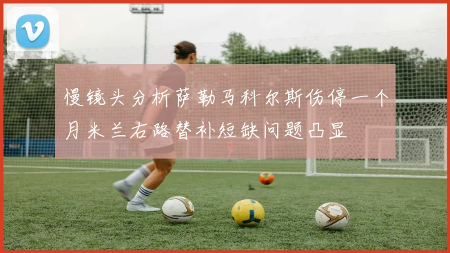 慢镜头分析萨勒马科尔斯伤停一个月米兰右路替补短缺问题凸显