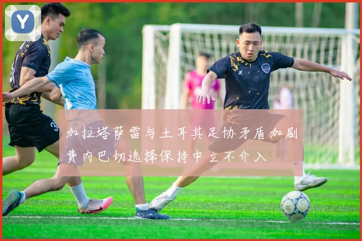 加拉塔萨雷与土耳其足协矛盾加剧费内巴切选择保持中立不介入