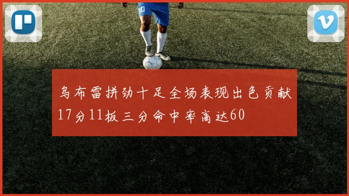 乌布雷拼劲十足全场表现出色贡献17分11板三分命中率高达60