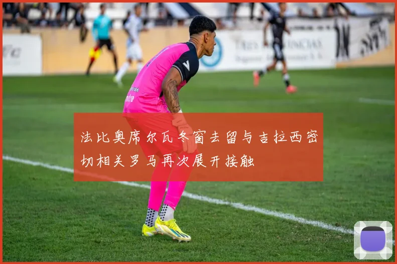 法比奥席尔瓦冬窗去留与吉拉西密切相关罗马再次展开接触