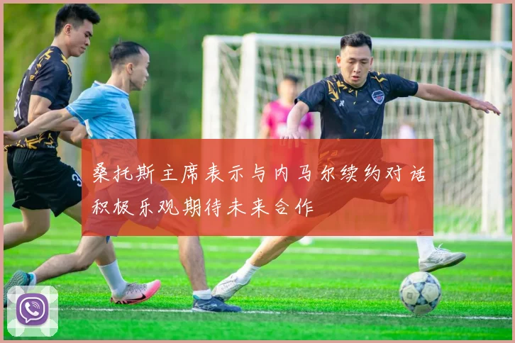 桑托斯主席表示与内马尔续约对话积极乐观期待未来合作