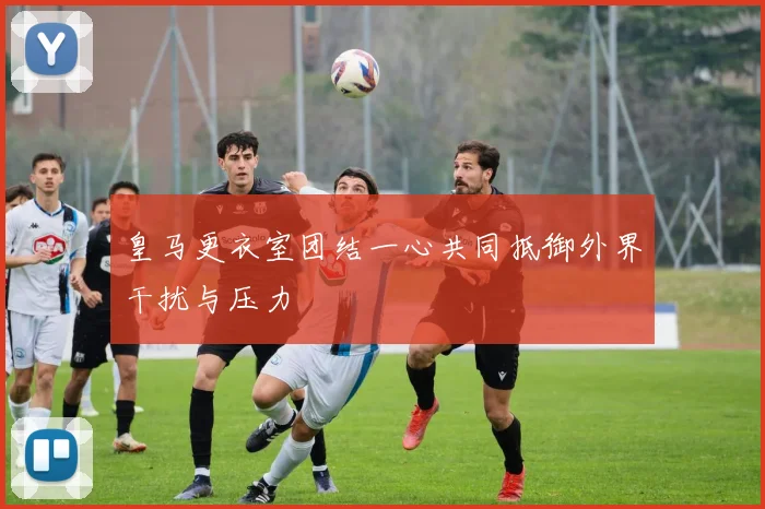 皇马更衣室团结一心共同抵御外界干扰与压力