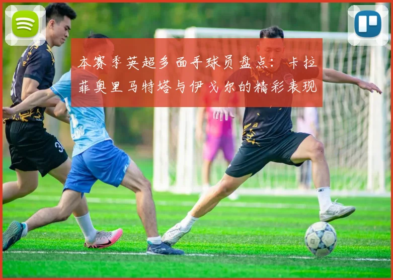 本赛季英超多面手球员盘点：卡拉菲奥里马特塔与伊戈尔的精彩表现