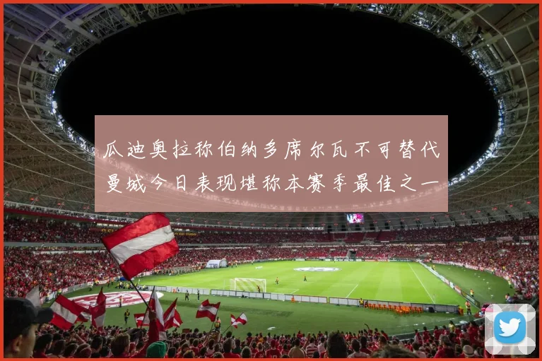 瓜迪奥拉称伯纳多席尔瓦不可替代曼城今日表现堪称本赛季最佳之一