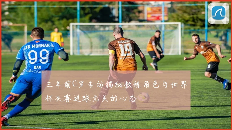 三年前C罗专访揭秘教练角色与世界杯决赛进球无关的心态