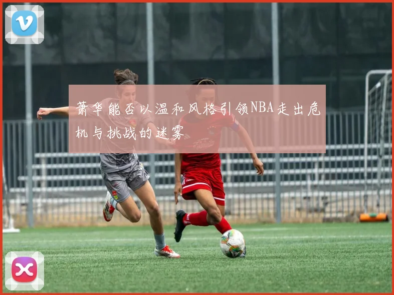 萧华能否以温和风格引领NBA走出危机与挑战的迷雾
