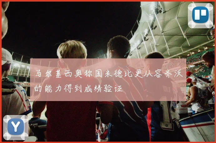 马尔基西奥称国米德比更从容齐沃的能力得到成绩验证