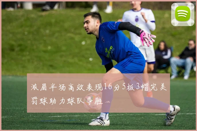 浓眉半场高效表现16分5板3帽完美罚球助力球队争胜