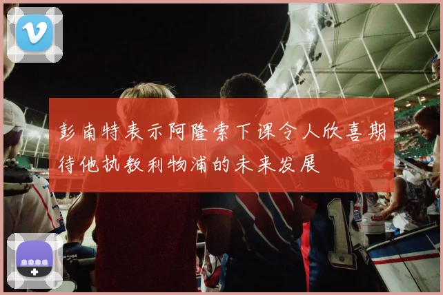彭南特表示阿隆索下课令人欣喜期待他执教利物浦的未来发展