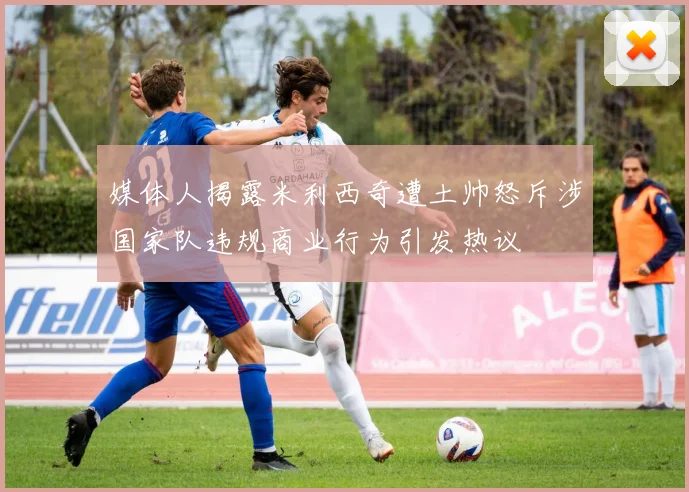 媒体人揭露米利西奇遭土帅怒斥涉国家队违规商业行为引发热议