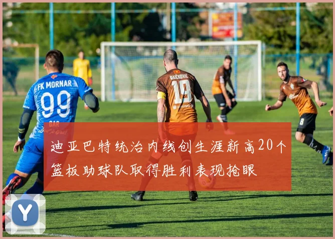 迪亚巴特统治内线创生涯新高20个篮板助球队取得胜利表现抢眼