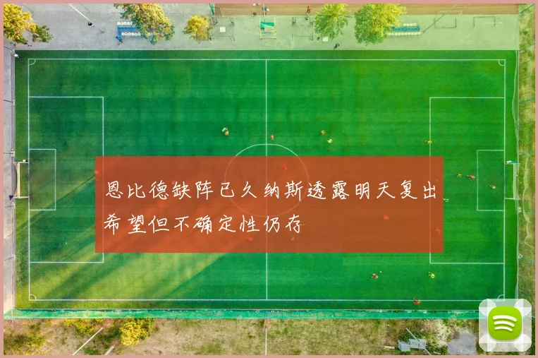 恩比德缺阵已久纳斯透露明天复出希望但不确定性仍存