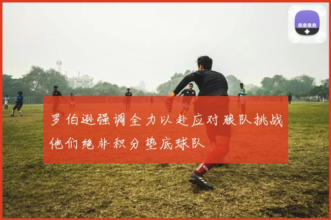 罗伯逊强调全力以赴应对狼队挑战他们绝非积分垫底球队