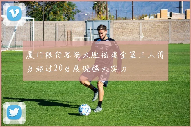 厦门银行客场大胜福建金篮三人得分超过20分展现强大实力